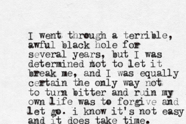 I went through a terrible, awful black hole for several years, but I was determined t not to let it break me, and I was equally certain the only way not to turn bitter and ruin my own life was to forgive and let go. i know it's not easy and it does take time. 