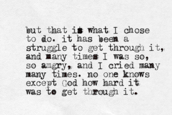 but that it s s what I chose to do. it has been a struggle to get through it, and many times I was so, so amgry, and I cried many many times. no one knows except God how hard it was to get through it. 