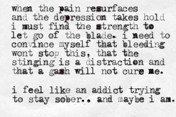 when the pain resurfaces and the depression takes hold i must find the strength to let go of the blade. i need to convince myself that bleeding wont stop this, that the stinging is a distraction and that a gash will not curr e e l me me. i feel l like an addict trying to stay sober.. and maybe i am. 
