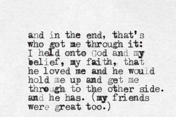 and in the end, that's who got me through it: I held onto God and my belief, my faith, that he loved me and he would hold me up and get me through to the other side. and he has. (my friends were great too.)