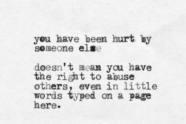 you have been hurt by some one else doesn't mean you have the right to abuse others, even in little words typed on a page here.