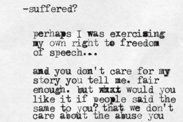 perhaps I was exercising my own right to freedom of speech... and you don't care for my story you tell me. fair enough. but what xxxx would you like it if people said the same to you? that we don't care about the abuse you -suffered? 