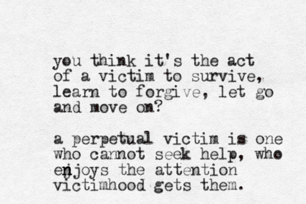 you think it's the act of a victim to survive, learn to forgive, let go and move on? a perpetual victim is one who cannot seek help , who ej n njoys the attention ict v imhood gets the m.