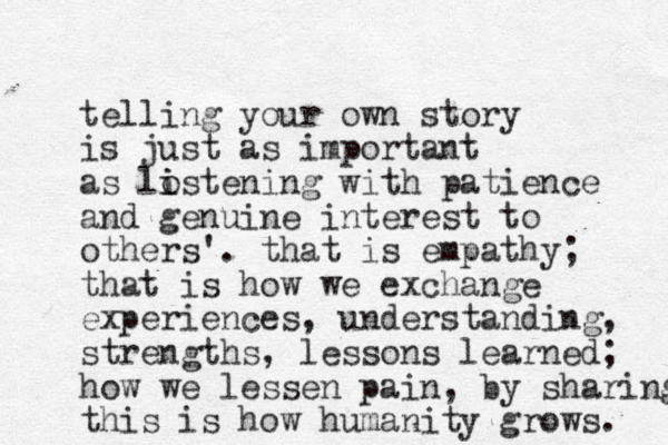 telling your own story is just as important as lostening i i with patience and genuine interest to others'. that is empathy; that is how we exchange experiences, understanding, strengths, lessons learned; how we lessen pain, by sharing this is how humanity grows. 