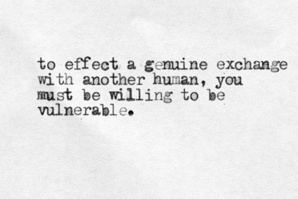 to effect a genuine exchange with another human, you must be willing to be vulnerable.