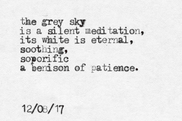 the grey sky is a silent meditation, its white is eternal, soothing, soporific a benison of patience. 12/08/17