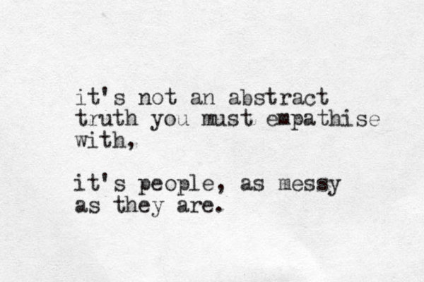 it's not an abstract truth you must empathise with, it's people, as messy as they are.