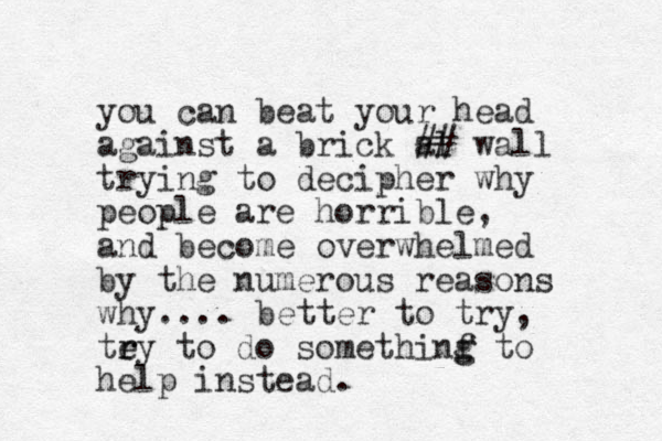 you can beat your head against a brick al ## wall trying to decipher why people are horrible, and become overwhelmed by the numerous reasons why.... better to try, tey r r to do somethinf g g to help instead.
