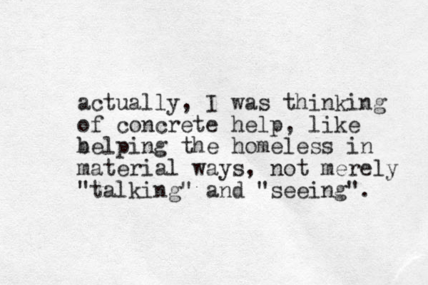 actually, I was thinking of concrete help, like belping the h homeless in material ways, not merely "talking" and "seeing". 