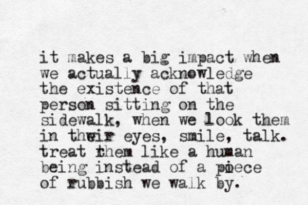 it makes a big impact when we actually acknowledge the existence of that person sitting on the sidewalk, when we look them in thwir e e eyes, smile, talk. treat rhem t like a human being instead of a poece i i of rubbish we walk by. 