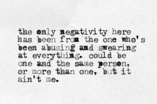 the only negativity here has been from the one who's been abusinf and g swearing at everything. could be one and the same person, or more than one, but it ain't me.