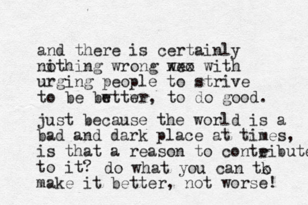 and there is certainly ithing wrong no weo xxx with urging people to strive to be bwttwr e e , to do good. just because the world is a bad and dark place at times, is that a reason to conteibute to it? r do what you can tk o make it better, not worse! 