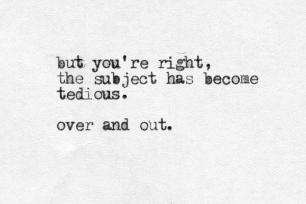 but you're right, the subject has become tedious. over and out.