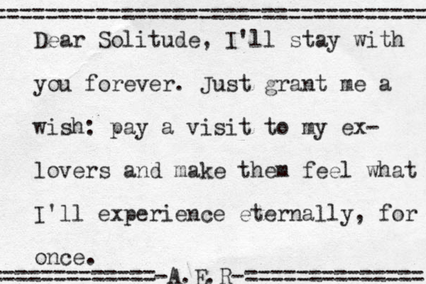 Dear Solitude, I'll stay with you forever. Just grant me a wish: pay a visit to my ex- lovers and make them feel what I'll experience eternally, for once. =============-A.E.R-============== ================================== 