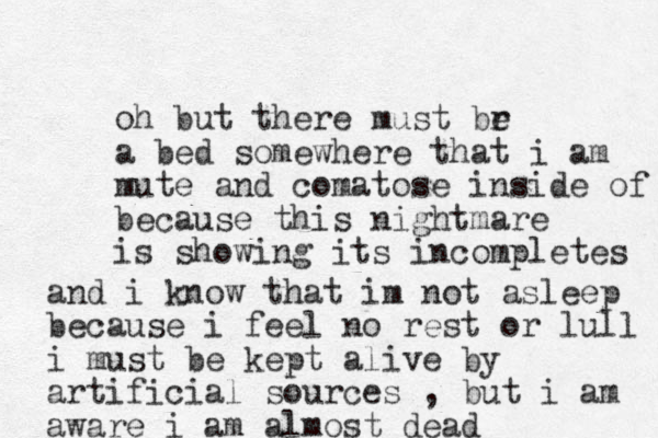 o h but there must br e a bed somewhere that i am mute and comatose inside of because this nightmare is showing its incompletes and i know that im not asleep because i feel no rest or lull i must be kept alive by artificial sources , but i am aware i am almost dead 