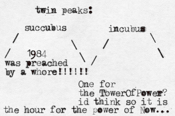 te win peaks: succubus incubus / / \ \ \ \ / / 1984 was preached by a whore!!!!!! One for the TowerOfPower? id think so it is the hour for the power of Now... 