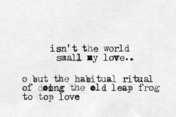 isn't the world small my love .. o but the habitual ritual of doo i ing the old leap frog to top love