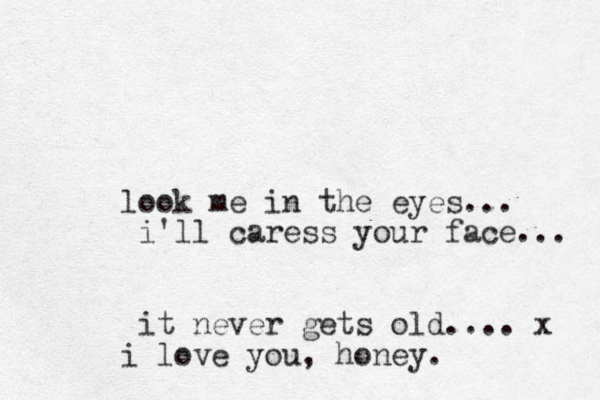 look me in the eyes... i'll caress your face... it never gets old.... x i love you, honey. 