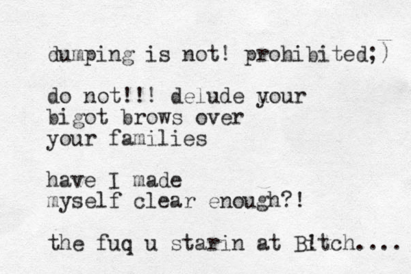 dumping is not! prohibited;) do not!!! delude u your bigot brows over your families have I made myself clear enough?! the fuq u starin at Bitch ! .... 