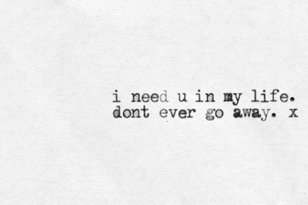 i need u in my life. dont ever go away. x 