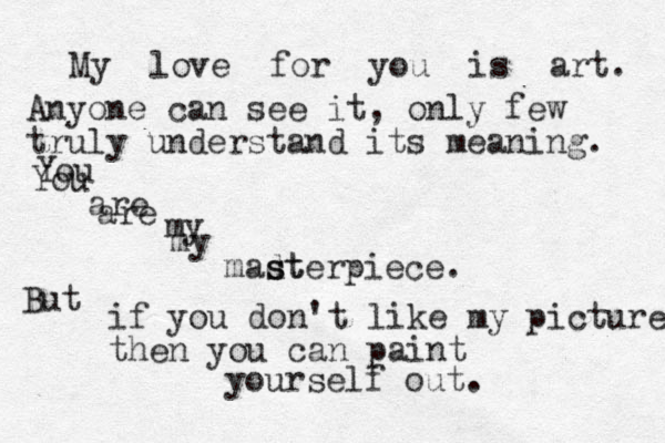 My love for you is art. Anyone can see it, only few truly understand its meaning. You are my madt s sterpiece. But if you don't like my picture then you can paint yourself out . You are my 