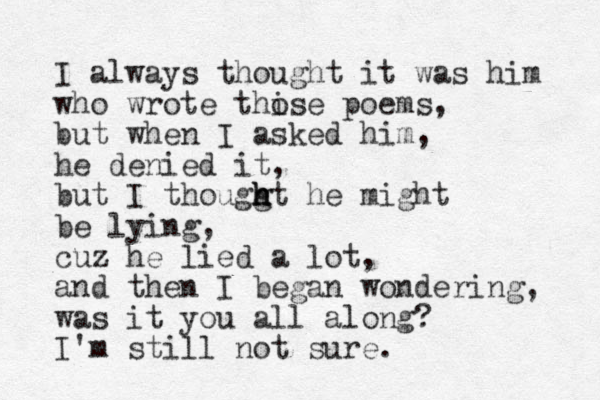 I always thought it was him who wrote thise o poems, but when I asked him, he denied it, but I thouggt h h h he might be lying, cuz he lied a lot, and then I began wondering, was it you all along? I'm still not sure.
