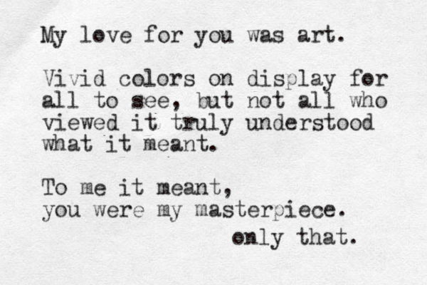 My love for you was art. Vivid colors on display for all to see, but not all who viewed it truly understood what it meant. To me it meant , you were my masterpiece. only that. 