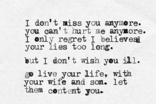 I don't miss you anymore. you can't hurt me anymore. I only regret I believes your liv es too long. d but I don't wish you ill. go live your life, with your wife and son. let them content you. 