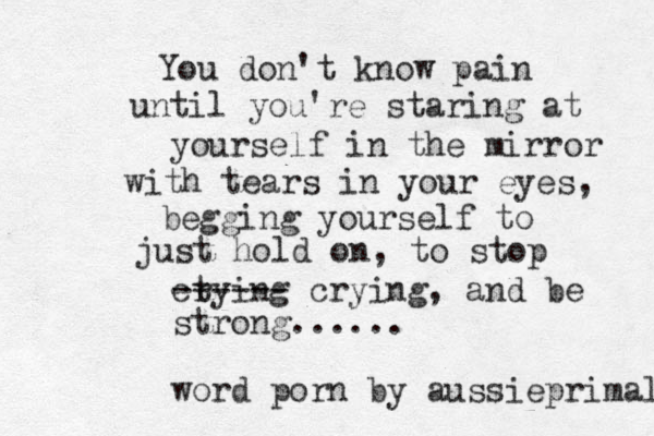 You don't know pain until you're staring at yourself in the mirror with tears in your eyes, begging yourself to just hold on, to stop ct rying ------ crying, and be strong...... word porn by aussieprimal 