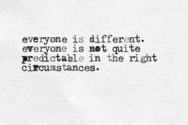 everyone is different. everyone is not quite predictable in the right circumstances.