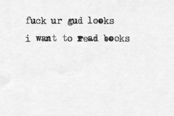 fuck ur gud looks i want to read books