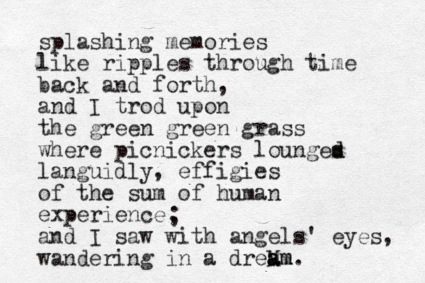 splashing memories like ripples through time back and forth, and I trod upon the green green grass where picnickers lounges d d languidly, effigies of the sum of human experience, and I saw with angels' eyes, wandering in a dreM am a am. ; 