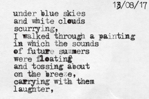 under blue skies and white clouds scurrying, I walked through a painting in which the sounds of future summers were floatinf g and tossing about on the breeze, carrying with them laughter , 7 1 / 8 0 / 2 13 3 
