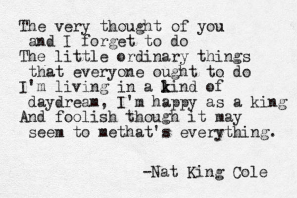 The very thought of you and I forget to do The little ordinary things that everyone ought to do I'm living in a l k kind of daydream, I'm happy as a king And foolish though it may seem to methat's everything. -Nat King Cole 