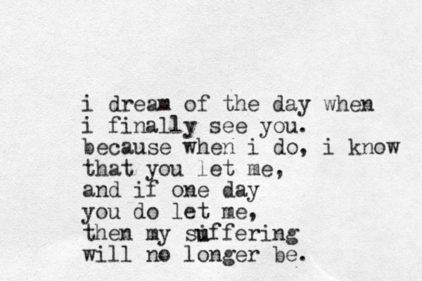 i dream of the day when i finally see you. because when i do, i know that you let me, and if one day you do let me, then my si u uffering will no longer be.