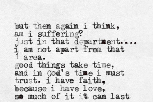 but then again i think, am i suffering? just in that department.... i am not apart from that 1 area. good things take time, and in God's time i must trust. i have faith. , because i have love, so much of it it can last 