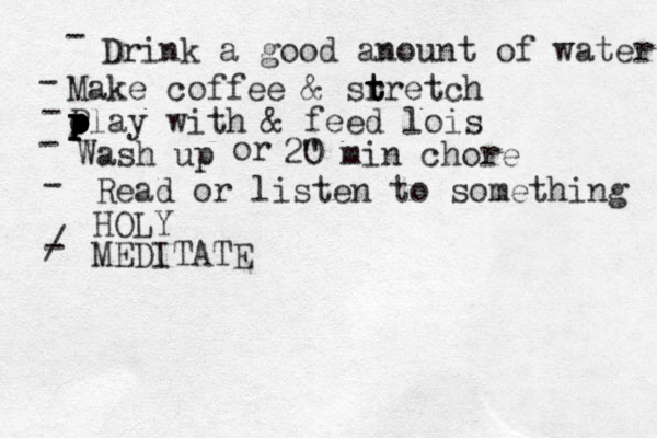 Drink a good anount of water Make coffee & sr t t tretch p P p p o play with & feed lois Wash up or 2" 0 min chore Read or listen to something HOLY MEDITATE - - - - - / - 