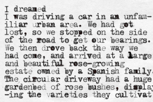 I dreamed I was driving a car in an unfam- iliar urban area. We had got lost, so we stopped on the side of the road to get our bearings. We then drove back the way we had come, and arrived at a a l l large and beautiful rose-growing estate owned by a Spanish family. The circular driveway had a huge gardenbed of rose bushes, display -ing the varieties they cultivat 