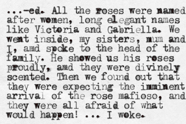...-ed. All the roses were named after women, long elegant names like Victoria and Gabriella. We went inside, my sisters, mum and I, amd spoke to the head of the family. He showed us his roses proudly, amd they were divinely scented. Then we found out that they were expecting the imminent arrival of the rose mafioso, and they were all afraid of what would happen! ... I woke.