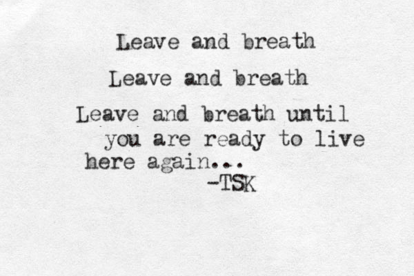 Leave and breath Leave and breath Leave and breath until you are ready to live here again... -TSK