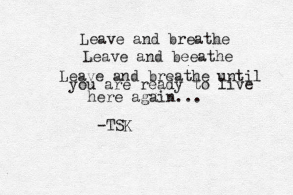 Leave and breathe Leave and beeathe Leave and breathe until you are ready to live here again... -TSK