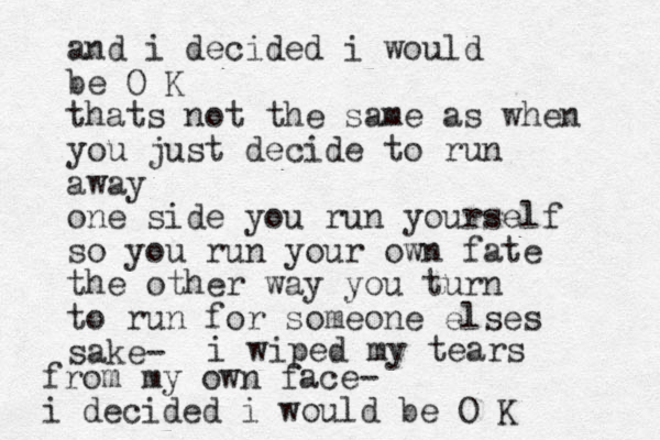 and i decided i would be O K thats not the same as when you just decide to run away one side you run yourself so you run your own fate the other way you turn to run for someone elses sake- i wiped my tears from my own face- i decided i would be O K