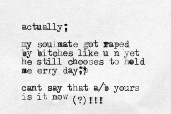 actually my soulmate got raped by bitches like u n yet he still chooses to hold me erry day;) * p cant say that a/b yours is it now ; (?)!!!