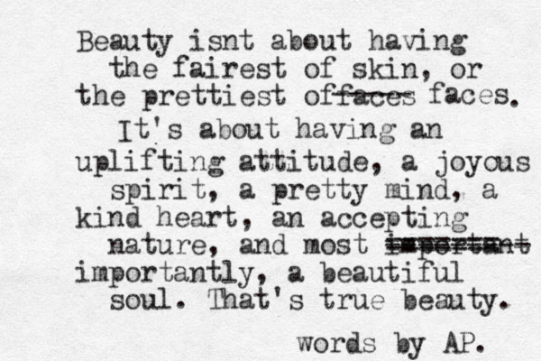 Beauty isnt about having the fairest of skin, or the prettiest offaces ----- faces . It's about having an uplifting attitude, a joyous spirit, a pretty mind, a kind heart, an accepting nature, and most important --------- ======= importantly, a beautiful soul. That's true beauty. words by AP. 