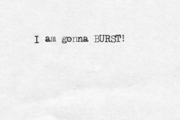 I am gonna BURST!