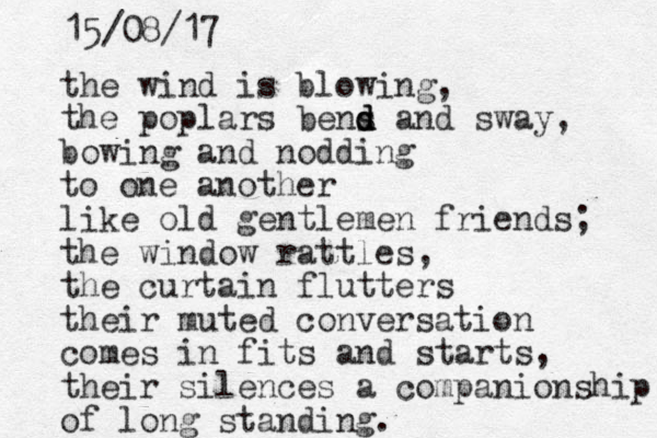the wind is blowing, the pop lars bens d d d and sway, bowing and nodding to one another like old gentlemen friends; the window rattles, the curtain flutters their muted conversation comes in fits and starts, their silences a companionship of long standing. 15/08/17 