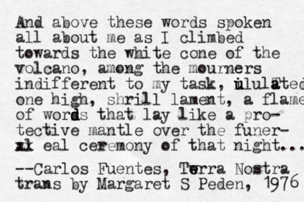 And above these words spoken all about me as I climbed towards the white cone of the volcano , among the mourners indifferent to my task, i u u ululT a ated one high, shrill lament, a flame of wors d d ds that lay like a pro- tective mantle over the funer- al xx eal ceremony of that i n ght... --Carlos Fuentes, Tw e e err a Nostra trans by Margaret S Peden, 1976 