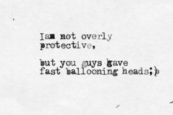 Iam not overly protective, but you guys g have fast ballooning heads;) p 