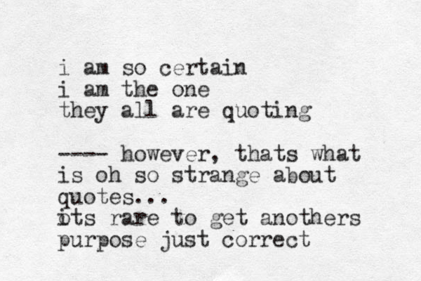 i am so certain i am the one they all are quoting ---- however, thats what is oh so strange about quotes... ots i rare to get anothers purpose just correct 