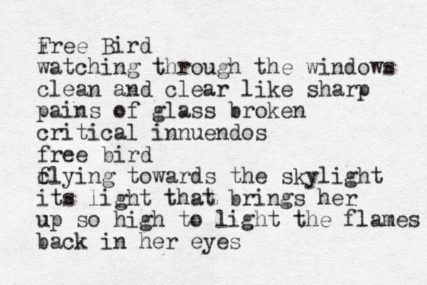 i Free Bird watching through the windows clean and clear like sharp pains of glass broken critical innuendos free bird c flying towards the skylight its light that brings her up so high to light the flames back in her eyes 